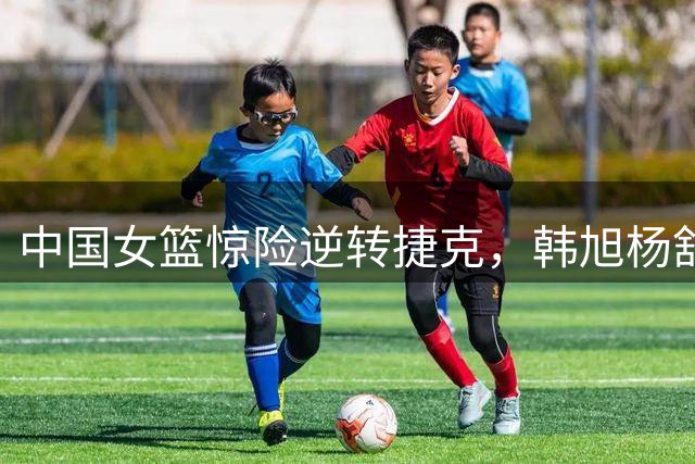 中国女篮惊险逆转捷克，韩旭杨舒予助球队晋级